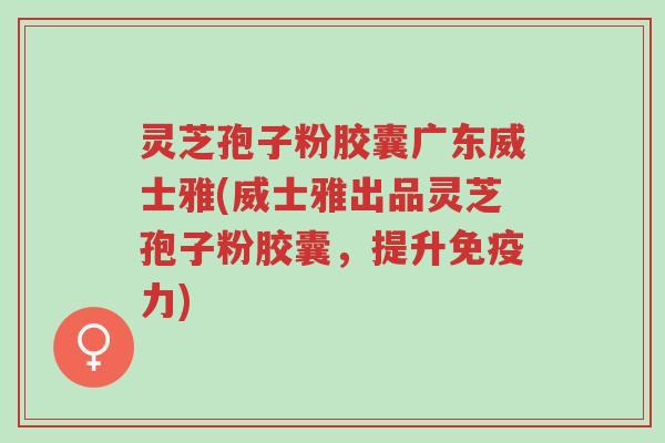 灵芝孢子粉胶囊广东威士雅(威士雅出品灵芝孢子粉胶囊,提升免疫力)-第1张图片-超越 灵芝孢子粉胶囊广东威士雅(威士雅出品灵芝孢子粉胶囊,提升免疫力)-第1张图片-超越