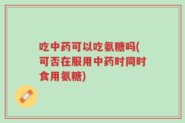 吃中药可以吃氨糖吗(可否在服用中药时同时食用氨糖)-第1张图片-超越 吃中药可以吃氨糖吗(可否在服用中药时同时食用氨糖)-第1张图片-超越