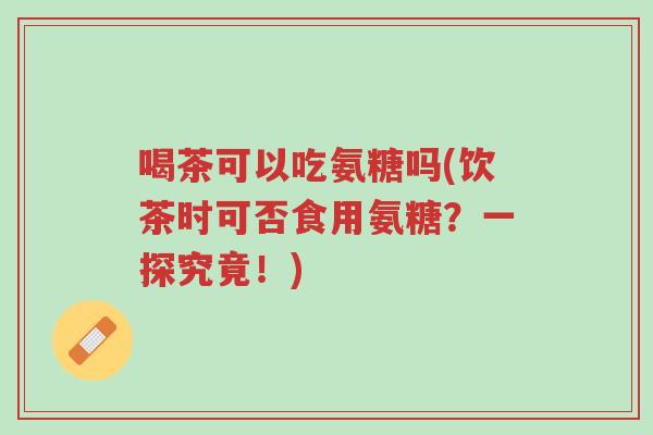喝茶可以吃氨糖吗(饮茶时可否食用氨糖?一探究竟!)-第1张图片-超越 喝茶可以吃氨糖吗(饮茶时可否食用氨糖?一探究竟!)-第1张图片-超越