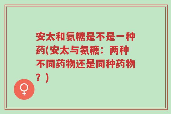 安太和氨糖是不是一种药(安太与氨糖：两种不同药物还是同种药物？)-第1张图片-超越