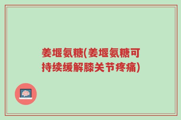 姜堰氨糖(姜堰氨糖可持续缓解膝关节疼痛)-第1张图片-超越