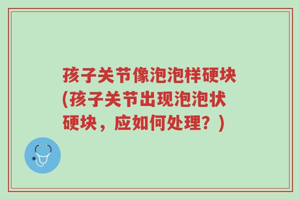 孩子关节像泡泡样硬块(孩子关节出现泡泡状硬块,应如何处理?)-第1张图片-超越 孩子关节像泡泡样硬块(孩子关节出现泡泡状硬块,应如何处理?)-第1张图片-超越