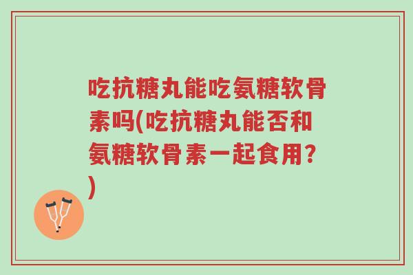 吃抗糖丸能吃氨糖软骨素吗(吃抗糖丸能否和氨糖软骨素一起食用?)-第1张图片-超越 吃抗糖丸能吃氨糖软骨素吗(吃抗糖丸能否和氨糖软骨素一起食用?)-第1张图片-超越