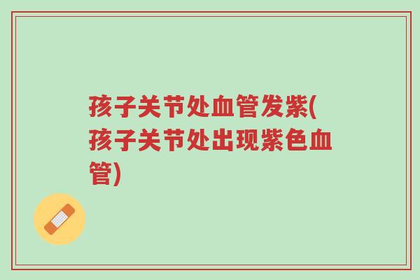 孩子关节处血管发紫(孩子关节处出现紫色血管)-第1张图片-超越 孩子关节处血管发紫(孩子关节处出现紫色血管)-第1张图片-超越