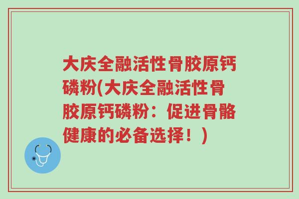 大庆全融活性骨胶原钙磷粉(大庆全融活性骨胶原钙磷粉:促进骨骼健康的必备选择!)-第1张图片-超越 大庆全融活性骨胶原钙磷粉(大庆全融活性骨胶原钙磷粉:促进骨骼健康的必备选择!)-第1张图片-超越