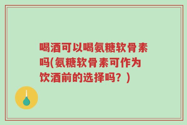喝酒可以喝氨糖软骨素吗(氨糖软骨素可作为饮酒前的选择吗?)-第1张图片-超越 喝酒可以喝氨糖软骨素吗(氨糖软骨素可作为饮酒前的选择吗?)-第1张图片-超越