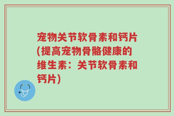 宠物关节软骨素和钙片(提高宠物骨骼健康的维生素：关节软骨素和钙片)-第1张图片-超越