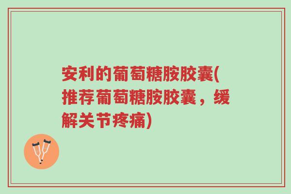 安利的葡萄糖胺胶囊(推荐葡萄糖胺胶囊,缓解关节疼痛)-第1张图片-超越 安利的葡萄糖胺胶囊(推荐葡萄糖胺胶囊,缓解关节疼痛)-第1张图片-超越