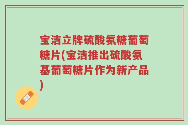 宝洁立牌硫酸氨糖葡萄糖片(宝洁推出硫酸氨基葡萄糖片作为新产品)-第1张图片-超越 宝洁立牌硫酸氨糖葡萄糖片(宝洁推出硫酸氨基葡萄糖片作为新产品)-第1张图片-超越