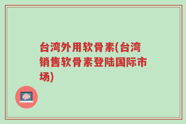 台湾外用软骨素(台湾销售软骨素登陆国际市场)-第1张图片-超越