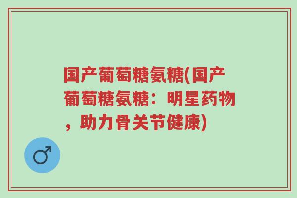 国产葡萄糖氨糖(国产葡萄糖氨糖:明星药物,助力骨关节健康)-第1张图片-超越 国产葡萄糖氨糖(国产葡萄糖氨糖:明星药物,助力骨关节健康)-第1张图片-超越