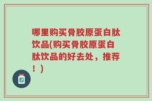 哪里购买骨胶原蛋白肽饮品(购买骨胶原蛋白肽饮品的好去处,推荐!)-第1张图片-超越 哪里购买骨胶原蛋白肽饮品(购买骨胶原蛋白肽饮品的好去处,推荐!)-第1张图片-超越