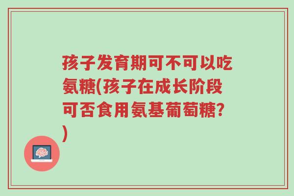 孩子发育期可不可以吃氨糖(孩子在成长阶段可否食用氨基葡萄糖?)-第1张图片-超越 孩子发育期可不可以吃氨糖(孩子在成长阶段可否食用氨基葡萄糖?)-第1张图片-超越