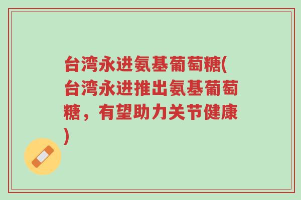 台湾永进氨基葡萄糖(台湾永进推出氨基葡萄糖,有望助力关节健康)-第1张图片-超越 台湾永进氨基葡萄糖(台湾永进推出氨基葡萄糖,有望助力关节健康)-第1张图片-超越