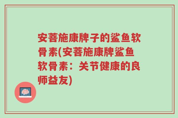 安菩施康牌子的鲨鱼软骨素(安菩施康牌鲨鱼软骨素：关节健康的良师益友)-第1张图片-超越