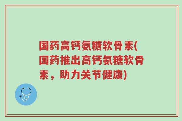 国药高钙氨糖软骨素(国药推出高钙氨糖软骨素,助力关节健康)-第1张图片-超越 国药高钙氨糖软骨素(国药推出高钙氨糖软骨素,助力关节健康)-第1张图片-超越