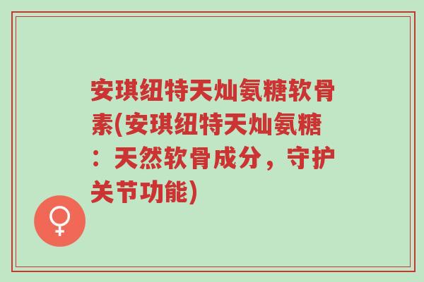 安琪纽特天灿氨糖软骨素(安琪纽特天灿氨糖:天然软骨成分,守护关节功能)-第1张图片-超越 安琪纽特天灿氨糖软骨素(安琪纽特天灿氨糖:天然软骨成分,守护关节功能)-第1张图片-超越