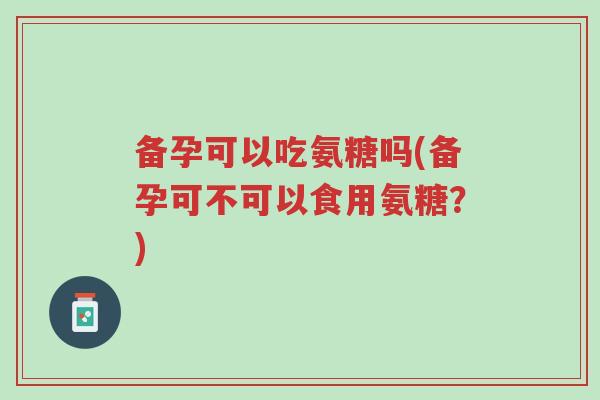 备孕可以吃氨糖吗(备孕可不可以食用氨糖?)-第1张图片-超越 备孕可以吃氨糖吗(备孕可不可以食用氨糖?)-第1张图片-超越