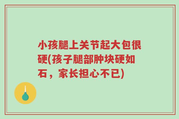 小孩腿上关节起大包很硬(孩子腿部肿块硬如石,家长担心不已)-第1张图片-超越 小孩腿上关节起大包很硬(孩子腿部肿块硬如石,家长担心不已)-第1张图片-超越