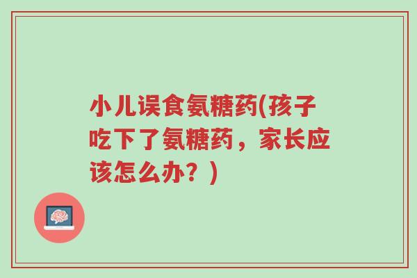 小儿误食氨糖药(孩子吃下了氨糖药,家长应该怎么办?)-第1张图片-超越 小儿误食氨糖药(孩子吃下了氨糖药,家长应该怎么办?)-第1张图片-超越