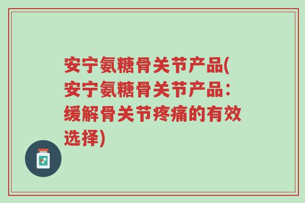 安宁氨糖骨关节产品(安宁氨糖骨关节产品:缓解骨关节疼痛的有效选择)-第1张图片-超越 安宁氨糖骨关节产品(安宁氨糖骨关节产品:缓解骨关节疼痛的有效选择)-第1张图片-超越