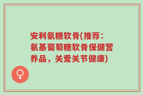 安利氨糖软骨(推荐：氨基葡萄糖软骨保健营养品，关爱关节健康)-第1张图片-超越