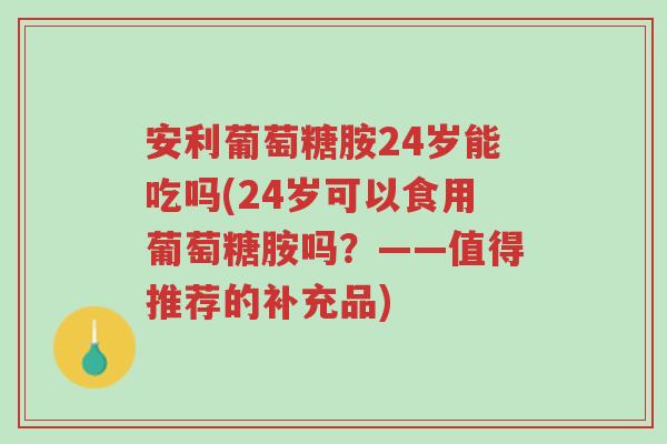 安利葡萄糖胺24岁能吃吗(24岁可以食用葡萄糖胺吗?——值得推荐的补充品)-第1张图片-超越 安利葡萄糖胺24岁能吃吗(24岁可以食用葡萄糖胺吗?——值得推荐的补充品)-第1张图片-超越