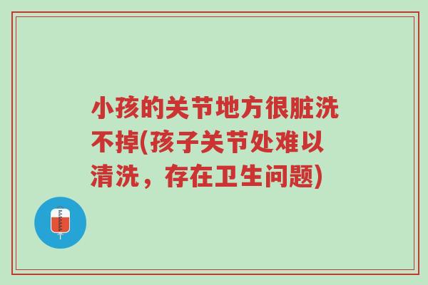 小孩的关节地方很脏洗不掉(孩子关节处难以清洗,存在卫生问题)-第1张图片-超越 小孩的关节地方很脏洗不掉(孩子关节处难以清洗,存在卫生问题)-第1张图片-超越
