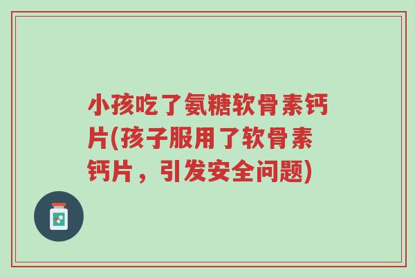 小孩吃了氨糖软骨素钙片(孩子服用了软骨素钙片，引发安全问题)-第1张图片-超越