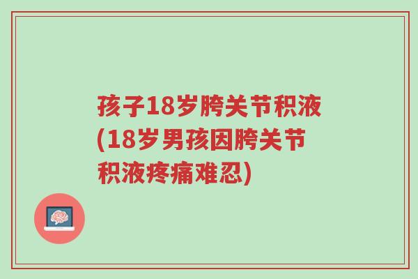 孩子18岁胯关节积液(18岁男孩因胯关节积液疼痛难忍)-第1张图片-超越 孩子18岁胯关节积液(18岁男孩因胯关节积液疼痛难忍)-第1张图片-超越