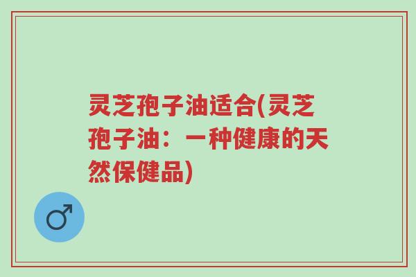 灵芝孢子油适合(灵芝孢子油:一种健康的天然保健品)-第1张图片-超越 灵芝孢子油适合(灵芝孢子油:一种健康的天然保健品)-第1张图片-超越