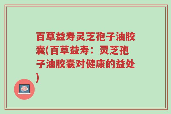 百草益寿灵芝孢子油胶囊(百草益寿:灵芝孢子油胶囊对健康的益处)-第1张图片-超越 百草益寿灵芝孢子油胶囊(百草益寿:灵芝孢子油胶囊对健康的益处)-第1张图片-超越