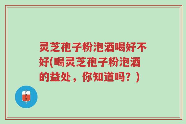 灵芝孢子粉泡酒喝好不好(喝灵芝孢子粉泡酒的益处，你知道吗？)-第1张图片-超越
