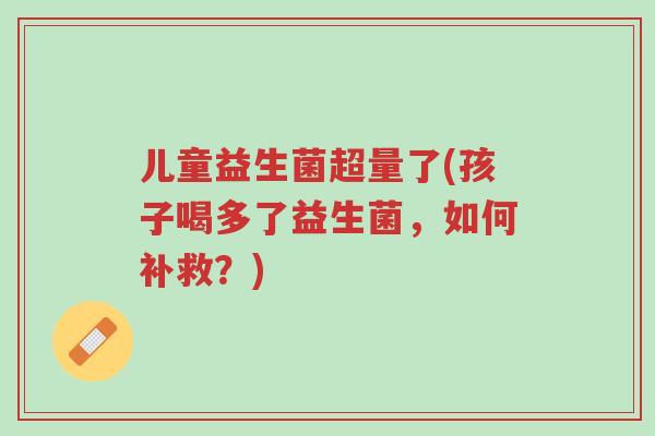 儿童益生菌超量了(孩子喝多了益生菌,如何补救?)-第1张图片-超越 儿童益生菌超量了(孩子喝多了益生菌,如何补救?)-第1张图片-超越