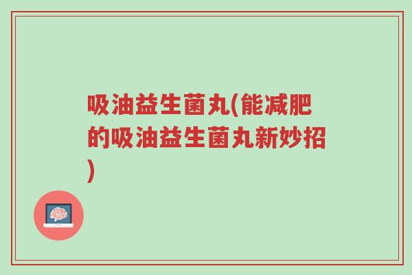 吸油益生菌丸(能减肥的吸油益生菌丸新妙招)-第1张图片-超越 吸油益生菌丸(能减肥的吸油益生菌丸新妙招)-第1张图片-超越