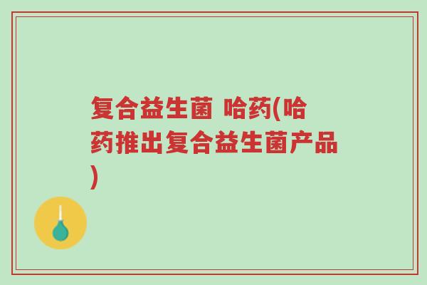 复合益生菌 哈药(哈药推出复合益生菌产品)-第1张图片-超越 复合益生菌 哈药(哈药推出复合益生菌产品)-第1张图片-超越