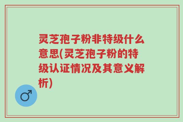 灵芝孢子粉非特级什么意思(灵芝孢子粉的特级认证情况及其意义解析)-第1张图片-超越 灵芝孢子粉非特级什么意思(灵芝孢子粉的特级认证情况及其意义解析)-第1张图片-超越