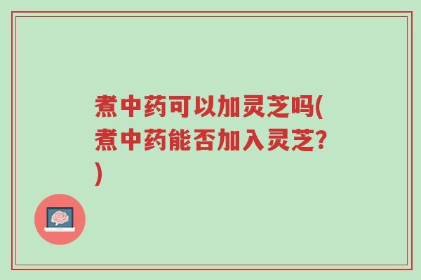 煮中药可以加灵芝吗(煮中药能否加入灵芝?)-第1张图片-超越 煮中药可以加灵芝吗(煮中药能否加入灵芝?)-第1张图片-超越