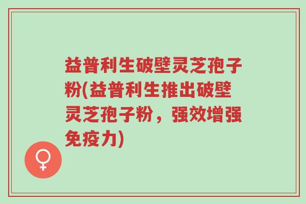 益普利生破壁灵芝孢子粉(益普利生推出破壁灵芝孢子粉,强效增强免疫力)-第1张图片-超越 益普利生破壁灵芝孢子粉(益普利生推出破壁灵芝孢子粉,强效增强免疫力)-第1张图片-超越