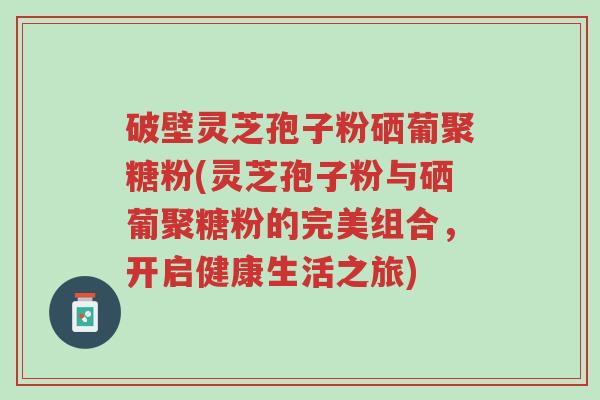破壁灵芝孢子粉硒葡聚糖粉(灵芝孢子粉与硒葡聚糖粉的完美组合,开启健康生活之旅)-第1张图片-超越 破壁灵芝孢子粉硒葡聚糖粉(灵芝孢子粉与硒葡聚糖粉的完美组合,开启健康生活之旅)-第1张图片-超越