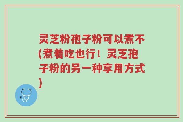 灵芝粉孢子粉可以煮不(煮着吃也行!灵芝孢子粉的另一种享用方式)-第1张图片-超越 灵芝粉孢子粉可以煮不(煮着吃也行!灵芝孢子粉的另一种享用方式)-第1张图片-超越