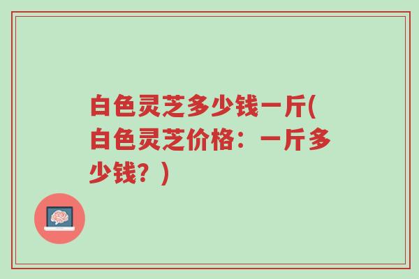 白色灵芝多少钱一斤(白色灵芝价格:一斤多少钱?)-第1张图片-超越 白色灵芝多少钱一斤(白色灵芝价格:一斤多少钱?)-第1张图片-超越