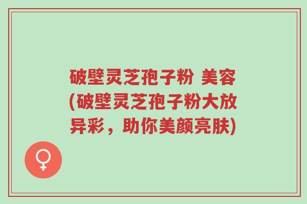 破壁灵芝孢子粉 美容(破壁灵芝孢子粉大放异彩,助你美颜亮肤)-第1张图片-超越 破壁灵芝孢子粉 美容(破壁灵芝孢子粉大放异彩,助你美颜亮肤)-第1张图片-超越
