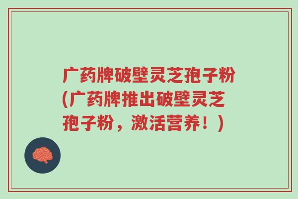广药牌破壁灵芝孢子粉(广药牌推出破壁灵芝孢子粉,激活营养!)-第1张图片-超越 广药牌破壁灵芝孢子粉(广药牌推出破壁灵芝孢子粉,激活营养!)-第1张图片-超越