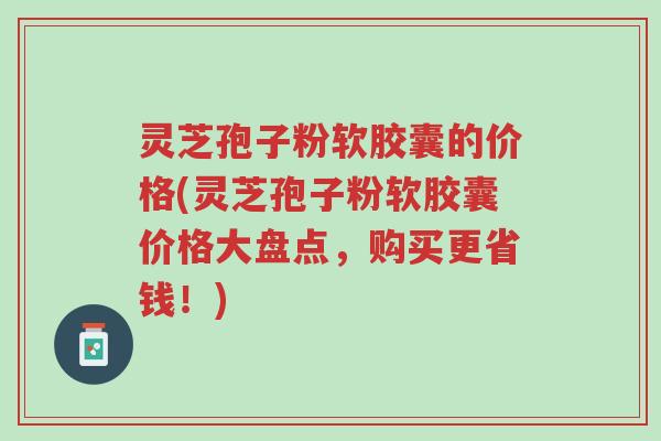 灵芝孢子粉软胶囊的价格(灵芝孢子粉软胶囊价格大盘点,购买更省钱!)-第1张图片-超越 灵芝孢子粉软胶囊的价格(灵芝孢子粉软胶囊价格大盘点,购买更省钱!)-第1张图片-超越