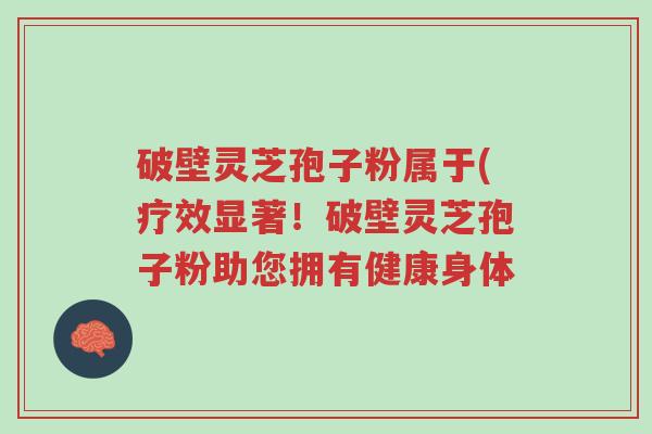 破壁灵芝孢子粉属于(疗效显著!破壁灵芝孢子粉助您拥有健康身体-第1张图片-超越 破壁灵芝孢子粉属于(疗效显著!破壁灵芝孢子粉助您拥有健康身体-第1张图片-超越