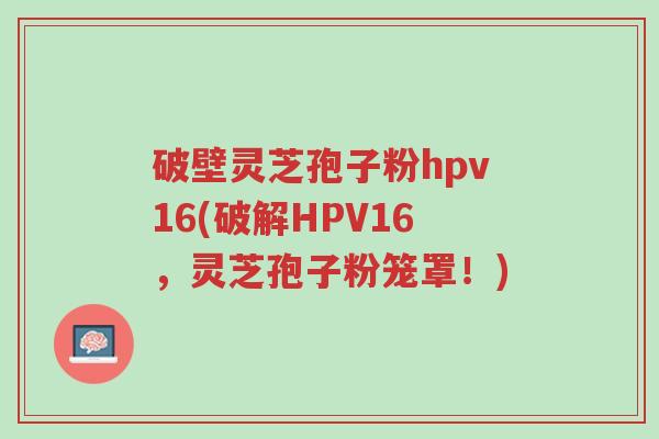 破壁灵芝孢子粉hpv16(破解HPV16,灵芝孢子粉笼罩!)-第1张图片-超越 破壁灵芝孢子粉hpv16(破解HPV16,灵芝孢子粉笼罩!)-第1张图片-超越