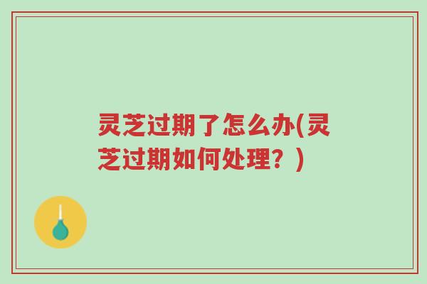 灵芝过期了怎么办(灵芝过期如何处理?)-第1张图片-超越 灵芝过期了怎么办(灵芝过期如何处理?)-第1张图片-超越
