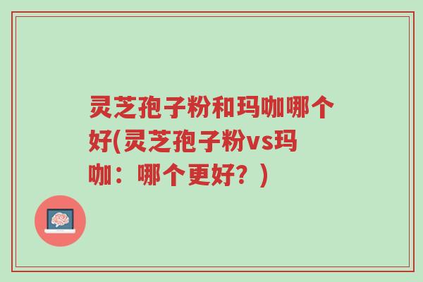 灵芝孢子粉和玛咖哪个好(灵芝孢子粉vs玛咖:哪个更好?)-第1张图片-超越 灵芝孢子粉和玛咖哪个好(灵芝孢子粉vs玛咖:哪个更好?)-第1张图片-超越