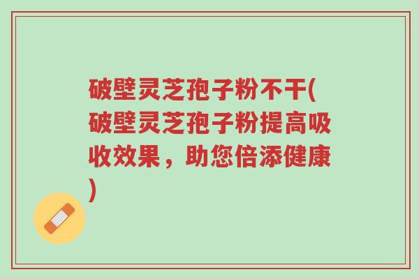 破壁灵芝孢子粉不干(破壁灵芝孢子粉提高吸收效果，助您倍添健康)-第1张图片-超越
